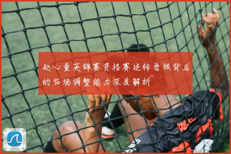 赵心童英锦赛资格赛逆转晋级背后的临场调整能力深度解析