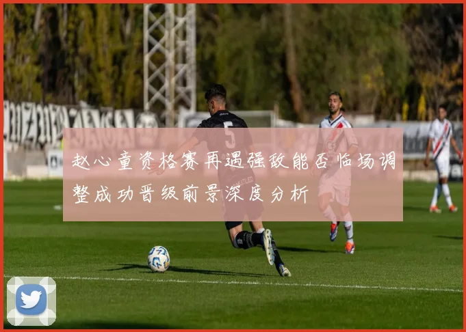 赵心童资格赛再遇强敌能否临场调整成功晋级前景深度分析