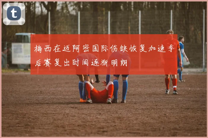 梅西在迈阿密国际伤缺恢复加速季后赛复出时间逐渐明朗