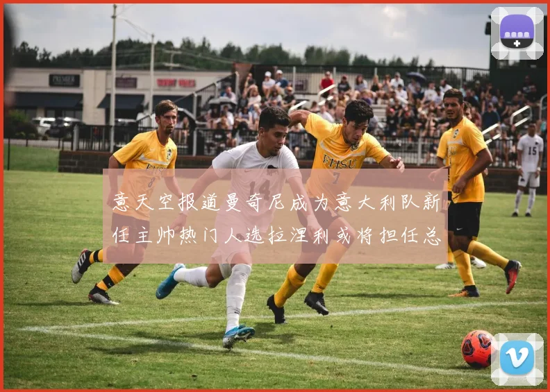 意天空报道曼奇尼成为意大利队新任主帅热门人选拉涅利或将担任总监职务