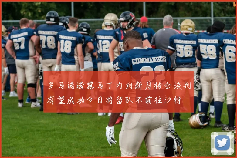 罗马诺透露马丁内利新月转会谈判有望成功今日将留队不前往沙特