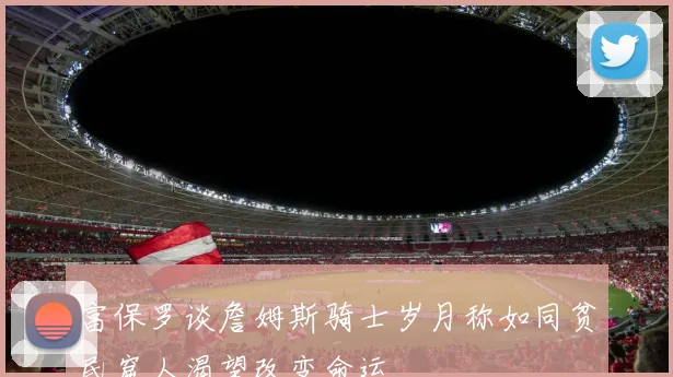 富保罗谈詹姆斯骑士岁月称如同贫民窟人渴望改变命运