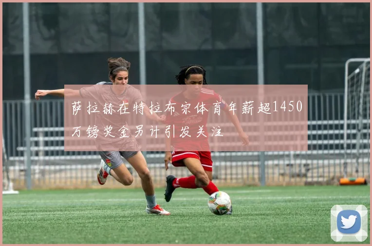 萨拉赫在特拉布宗体育年薪超1450万镑奖金另计引发关注