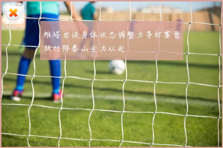 维塔尔谈身体状态调整力争杯赛晋级对阵泰山全力以赴