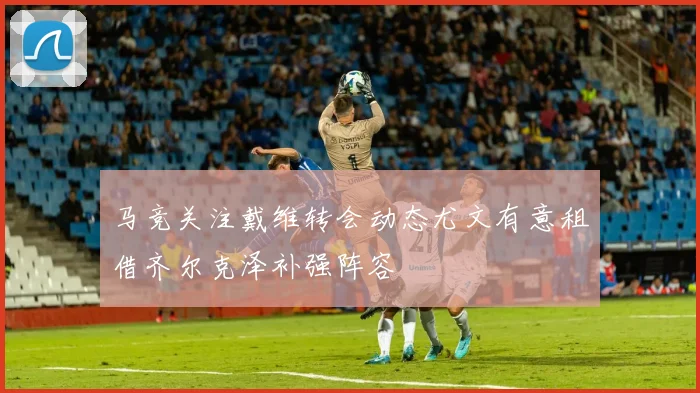 马竞关注戴维转会动态尤文有意租借齐尔克泽补强阵容